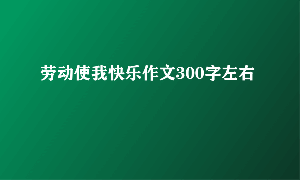 劳动使我快乐作文300字左右
