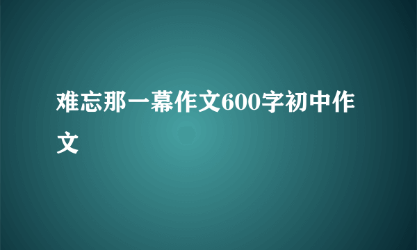难忘那一幕作文600字初中作文