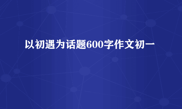 以初遇为话题600字作文初一