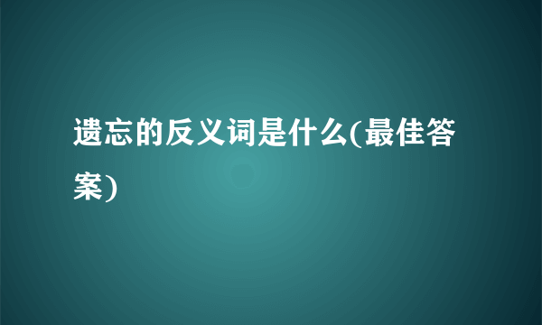 遗忘的反义词是什么(最佳答案)