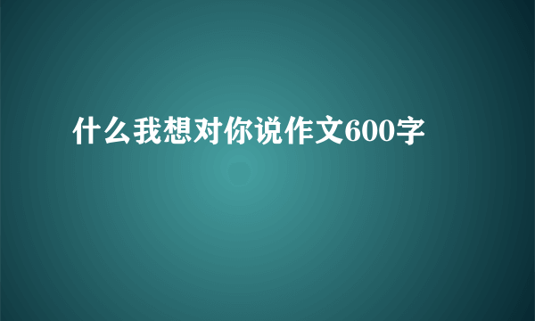 什么我想对你说作文600字