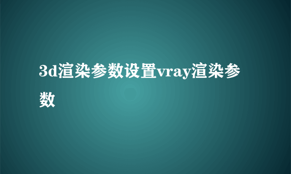 3d渲染参数设置vray渲染参数