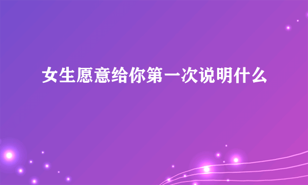 女生愿意给你第一次说明什么
