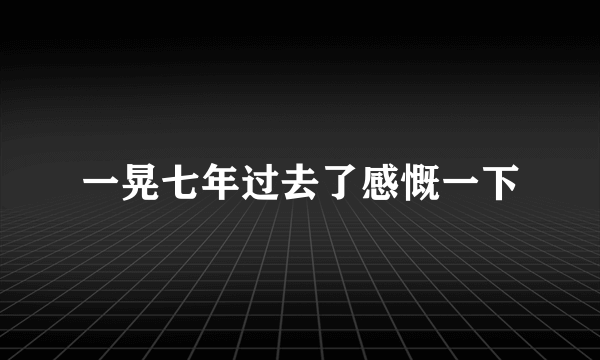 一晃七年过去了感慨一下