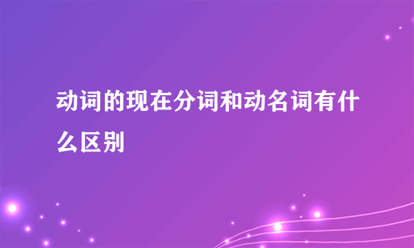 动词的现在分词和动名词有什么区别