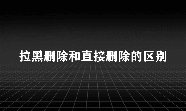 拉黑删除和直接删除的区别