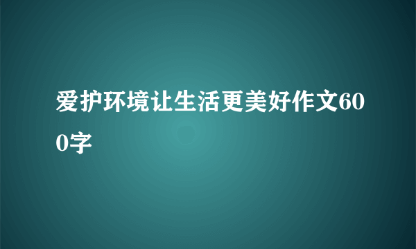 爱护环境让生活更美好作文600字