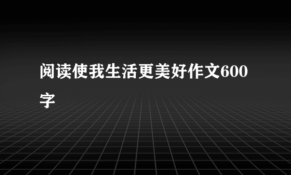 阅读使我生活更美好作文600字