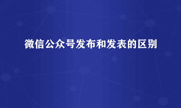 微信公众号发布和发表的区别