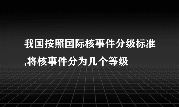 我国按照国际核事件分级标准,将核事件分为几个等级