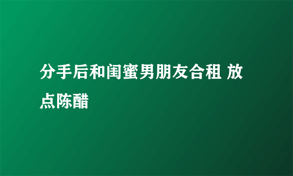 分手后和闺蜜男朋友合租 放点陈醋