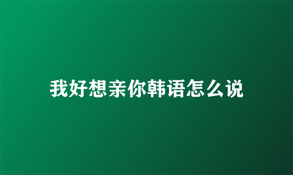 我好想亲你韩语怎么说