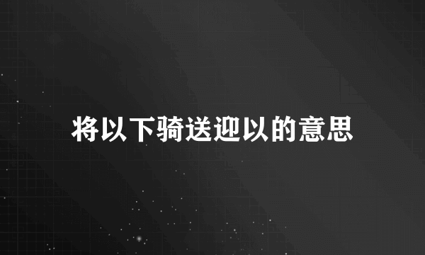 将以下骑送迎以的意思