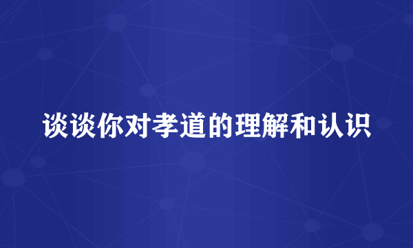 谈谈你对孝道的理解和认识