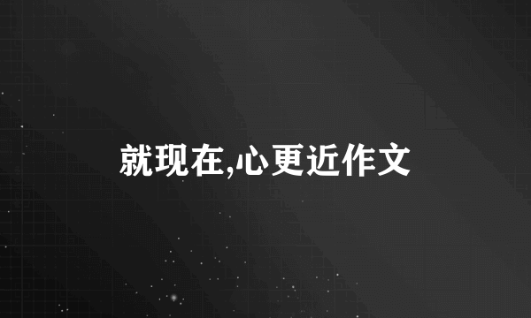 就现在,心更近作文