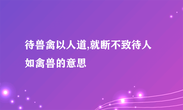 待兽禽以人道,就断不致待人如禽兽的意思