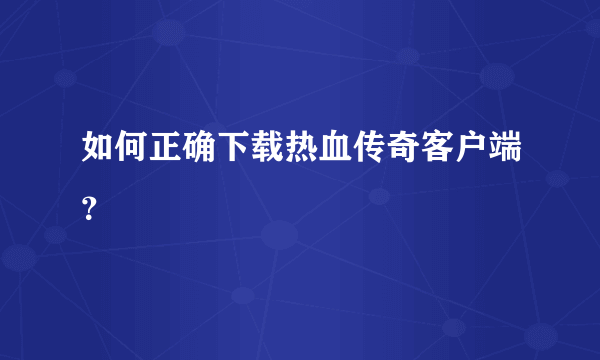 如何正确下载热血传奇客户端？