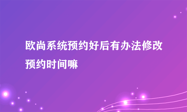 欧尚系统预约好后有办法修改预约时间嘛