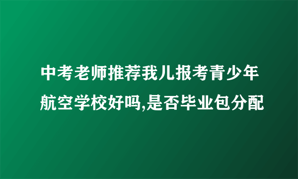 中考老师推荐我儿报考青少年航空学校好吗,是否毕业包分配