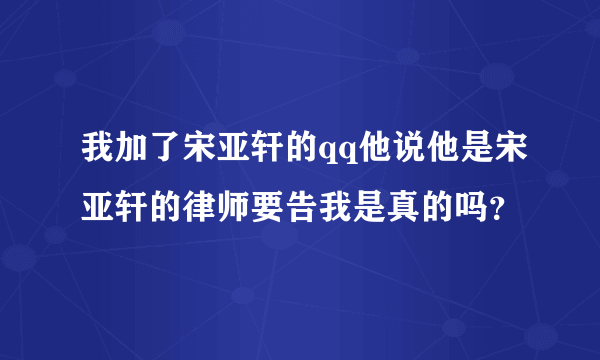 我加了宋亚轩的qq他说他是宋亚轩的律师要告我是真的吗？
