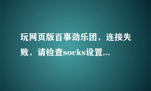 玩网页版百事劲乐团，连接失败，请检查socks设置，怎么回事？？？