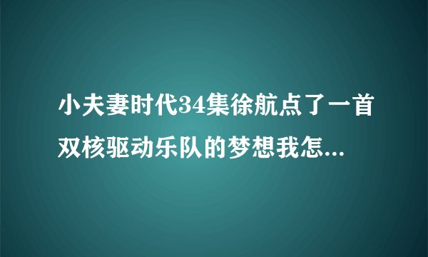 小夫妻时代34集徐航点了一首双核驱动乐队的梦想我怎么搜不到？