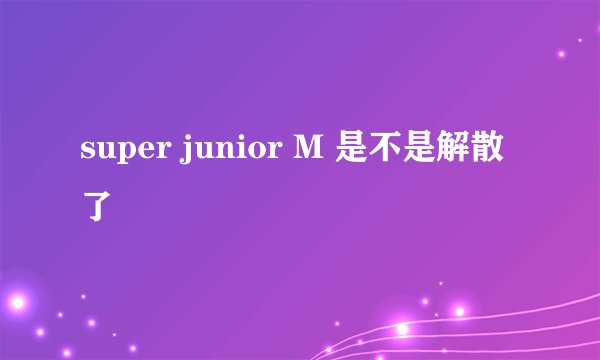super junior M 是不是解散了