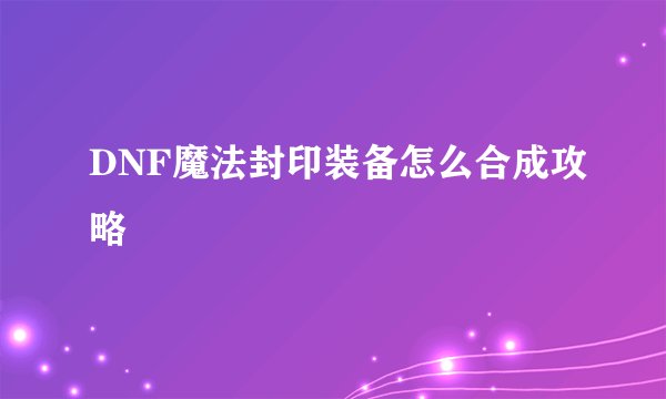 DNF魔法封印装备怎么合成攻略