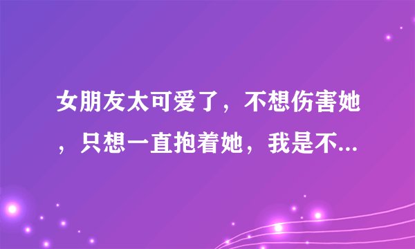 女朋友太可爱了，不想伤害她，只想一直抱着她，我是不是生理上有毛病