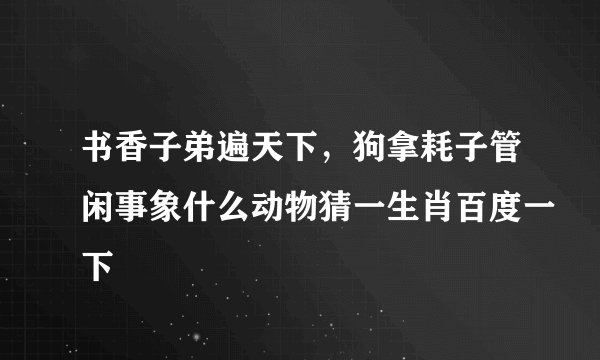 书香子弟遍天下，狗拿耗子管闲事象什么动物猜一生肖百度一下