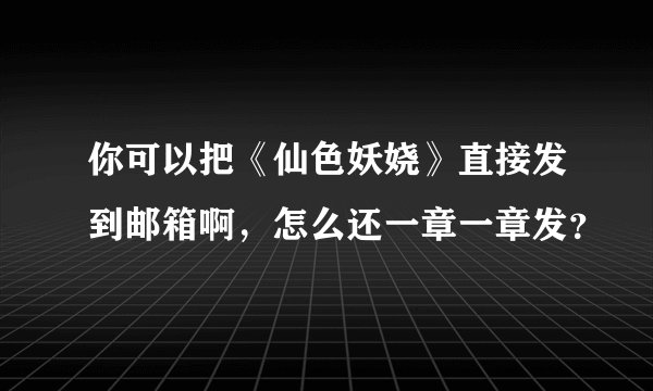 你可以把《仙色妖娆》直接发到邮箱啊，怎么还一章一章发？