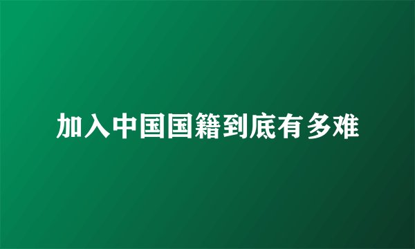 加入中国国籍到底有多难