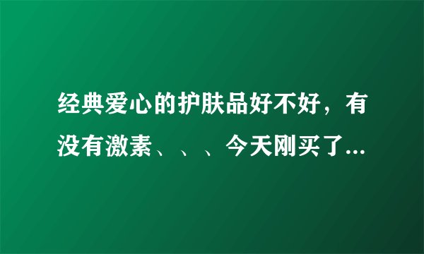 经典爱心的护肤品好不好，有没有激素、、、今天刚买了，还不敢用，有谁用过的、、、