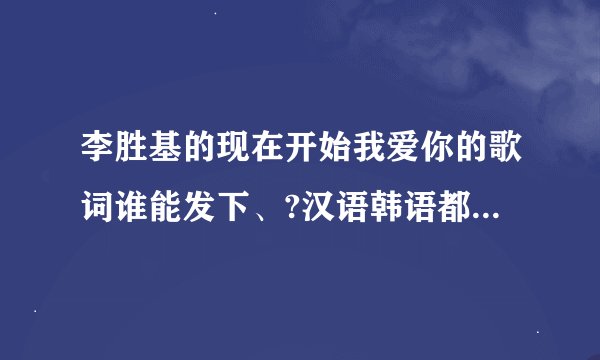 李胜基的现在开始我爱你的歌词谁能发下、?汉语韩语都要、谢谢了，大神帮忙啊