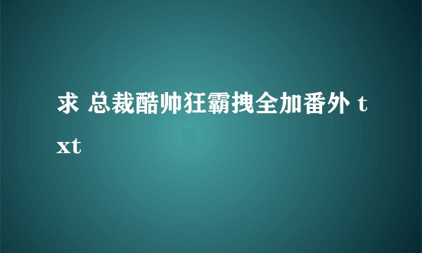 求 总裁酷帅狂霸拽全加番外 txt