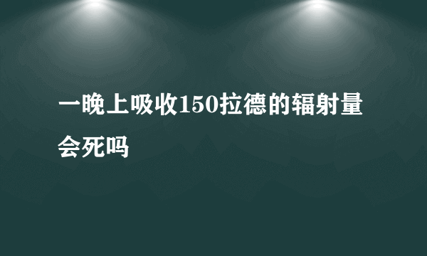 一晚上吸收150拉德的辐射量会死吗