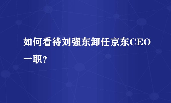 如何看待刘强东卸任京东CEO一职？