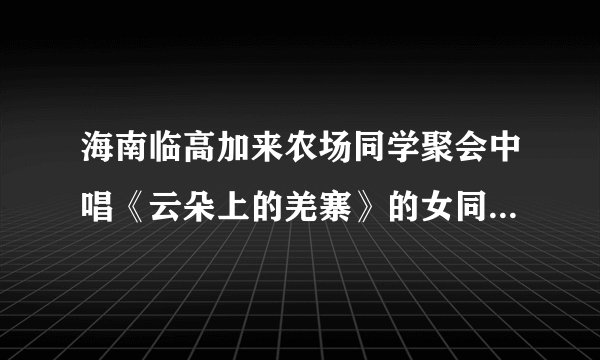 海南临高加来农场同学聚会中唱《云朵上的羌寨》的女同学是谁？真的死了吗？嗓子真好。
