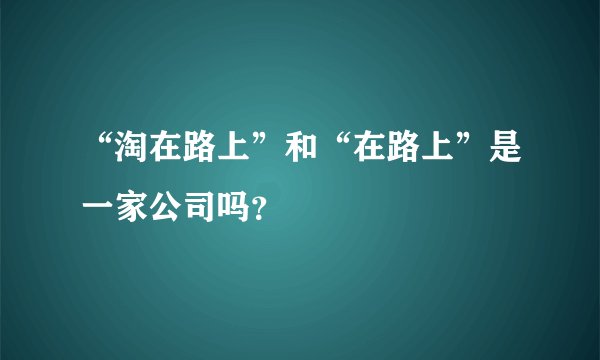 “淘在路上”和“在路上”是一家公司吗？