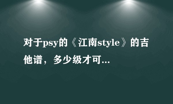 对于psy的《江南style》的吉他谱，多少级才可以弹的出来，