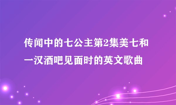 传闻中的七公主第2集美七和一汉酒吧见面时的英文歌曲