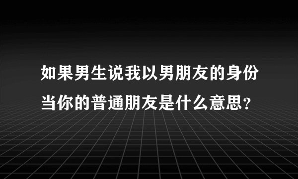 如果男生说我以男朋友的身份当你的普通朋友是什么意思？