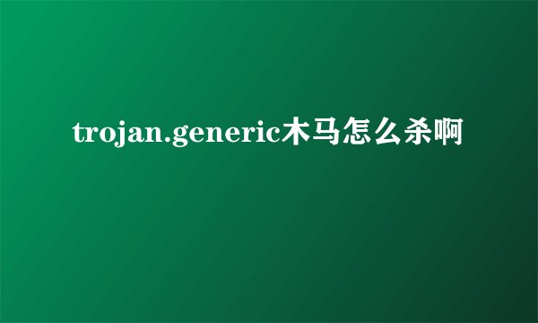 trojan.generic木马怎么杀啊