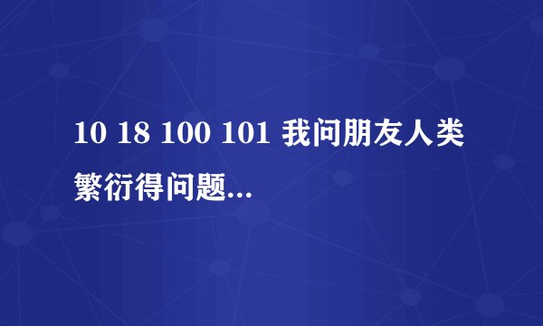 10 18 100 101 我问朋友人类繁衍得问题 他回答我这个 是什么意思 在线等有分