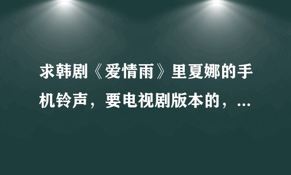 求韩剧《爱情雨》里夏娜的手机铃声，要电视剧版本的，要非自截的清晰完整版，不要有电视剧背景杂音的！