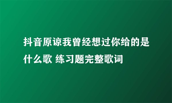 抖音原谅我曾经想过你给的是什么歌 练习题完整歌词