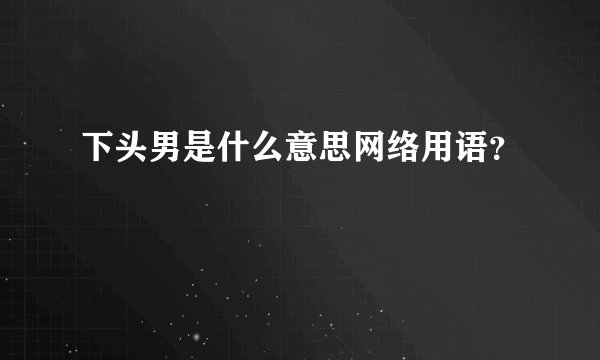 下头男是什么意思网络用语？