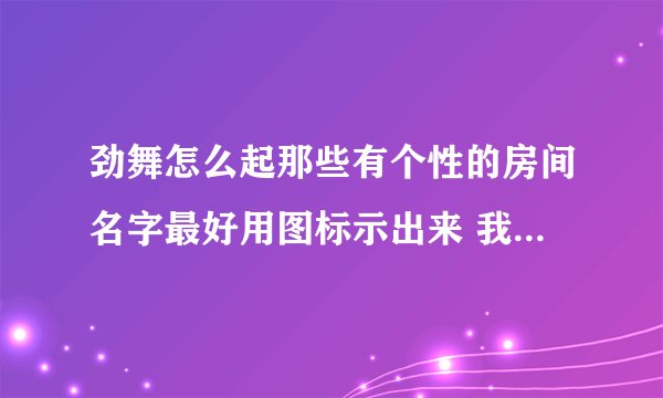 劲舞怎么起那些有个性的房间名字最好用图标示出来 我比较笨．．