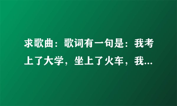 求歌曲：歌词有一句是：我考上了大学，坐上了火车，我摇啊摇。。。。好像是女的唱的。谁知道歌名啊？