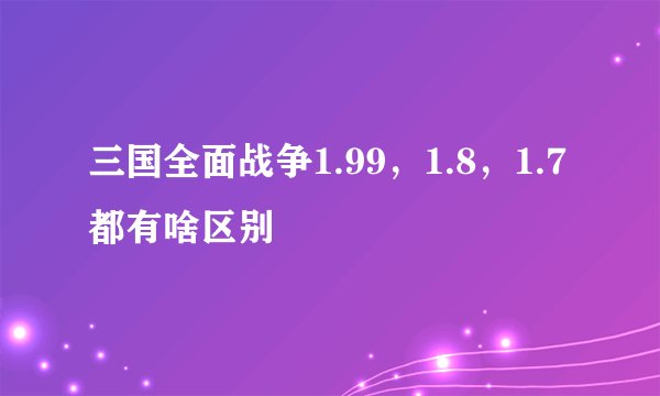 三国全面战争1.99，1.8，1.7都有啥区别
